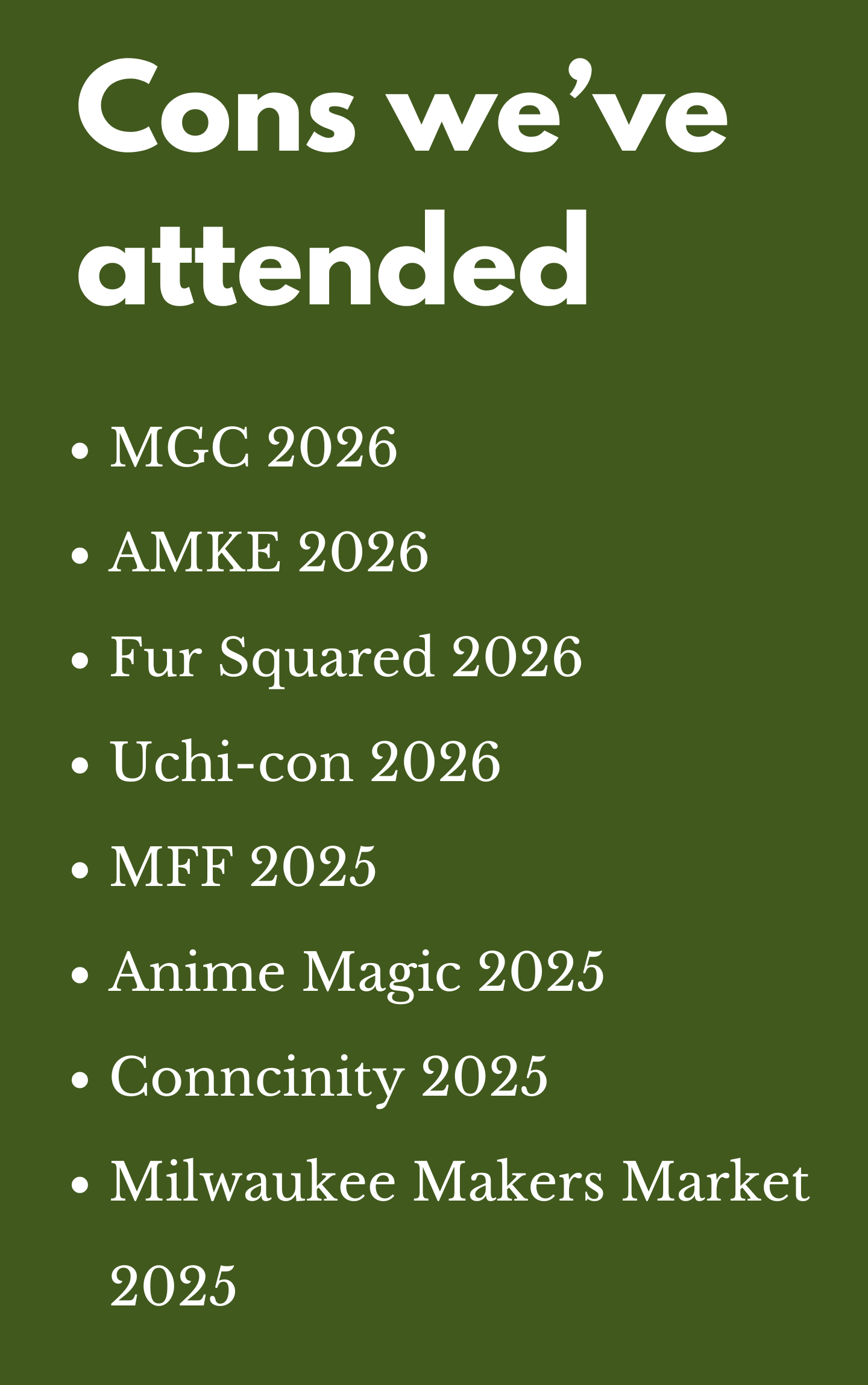 Image that reads: 
Cons we’ve attended
MGC 2026
AMKE 2026
Fur Squared 2026
Uchi-con 2026
MFF 2025
Anime Magic 2025
Conncinity 2025
Milwaukee Makers Market 2025

End